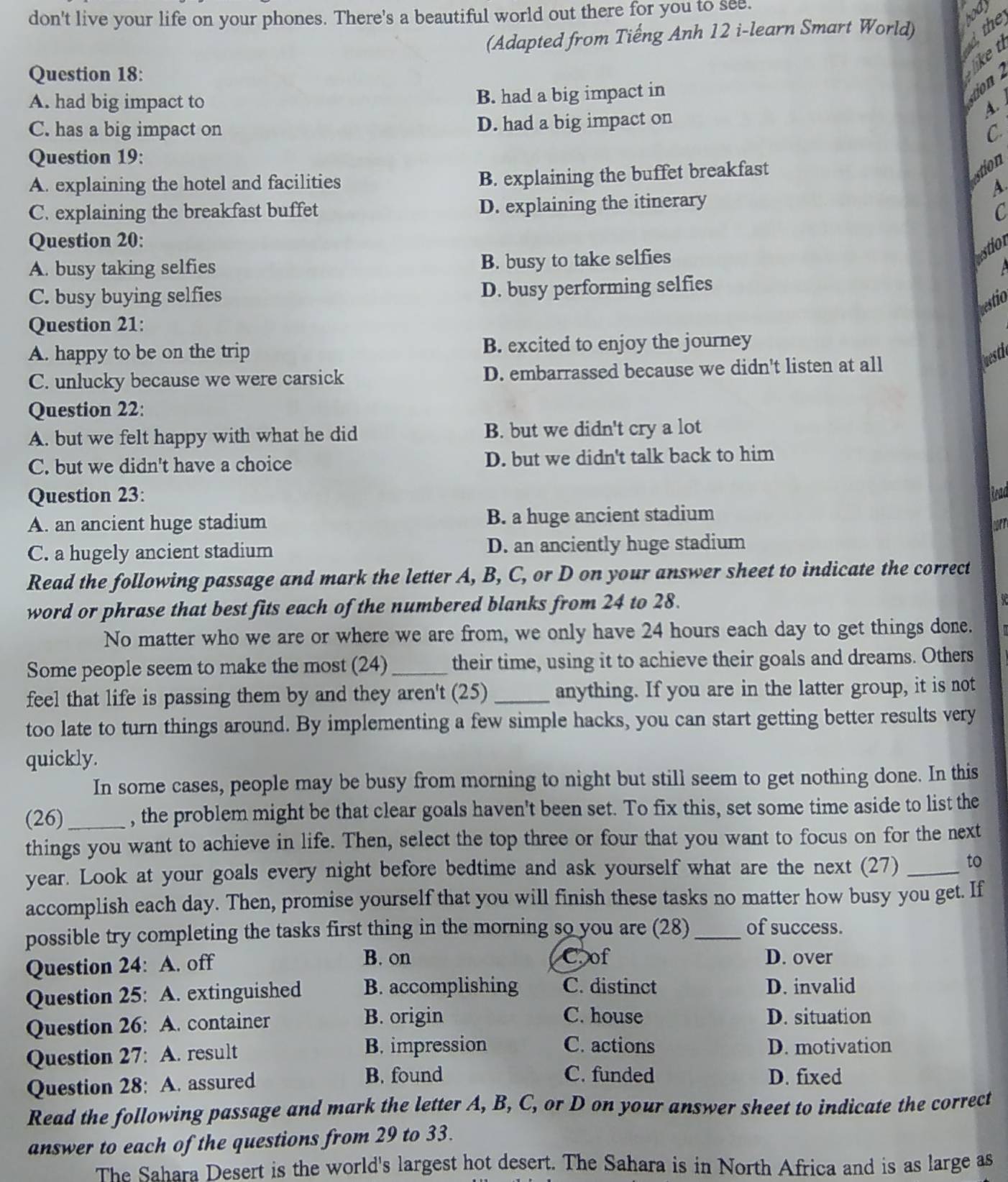 don't live your life on your phones. There's a beautiful world out there for you to see.
(Adapted from Tiếng Anh 12 i-learn Smart World) dthe hod
Question 18:
like t
A. had big impact to B. had a big impact in
A
C. has a big impact on D. had a big impact on
C.
Question 19:
B. explaining the buffet breakfast
estion
A. explaining the hotel and facilities A
C. explaining the breakfast buffet D. explaining the itinerary
C
Question 20:
A. busy taking selfies B. busy to take selfies
estion
a
C. busy buying selfies D. busy performing selfies
bestio
Question 21:
A. happy to be on the trip B. excited to enjoy the journey
C. unlucky because we were carsick D. embarrassed because we didn't listen at all
luesti
Question 22:
A. but we felt happy with what he did B. but we didn't cry a lot
C. but we didn't have a choice D. but we didn't talk back to him
Question 23: Read
A. an ancient huge stadium B. a huge ancient stadium
cort
C. a hugely ancient stadium D. an anciently huge stadium
Read the following passage and mark the letter A, B, C, or D on your answer sheet to indicate the correct
word or phrase that best fits each of the numbered blanks from 24 to 28.
No matter who we are or where we are from, we only have 24 hours each day to get things done.
Some people seem to make the most (24)_ their time, using it to achieve their goals and dreams. Others
feel that life is passing them by and they aren't (25) _anything. If you are in the latter group, it is not
too late to turn things around. By implementing a few simple hacks, you can start getting better results very
quickly.
In some cases, people may be busy from morning to night but still seem to get nothing done. In this
(26)_ , the problem might be that clear goals haven't been set. To fix this, set some time aside to list the
things you want to achieve in life. Then, select the top three or four that you want to focus on for the next
year. Look at your goals every night before bedtime and ask yourself what are the next (27) _to
accomplish each day. Then, promise yourself that you will finish these tasks no matter how busy you get. If
possible try completing the tasks first thing in the morning so you are (28) _of success.
B. on C.of
Question 24: A. off D. over
Question 25: A. extinguished B. accomplishing C. distinct D. invalid
B. origin C. house
Question 26: A. container D. situation
Question 27: A. result B. impression C. actions D. motivation
C. funded
Question 28: A. assured B. found D. fixed
Read the following passage and mark the letter A, B, C, or D on your answer sheet to indicate the correct
answer to each of the questions from 29 to 33.
The Sahara Desert is the world's largest hot desert. The Sahara is in North Africa and is as large as