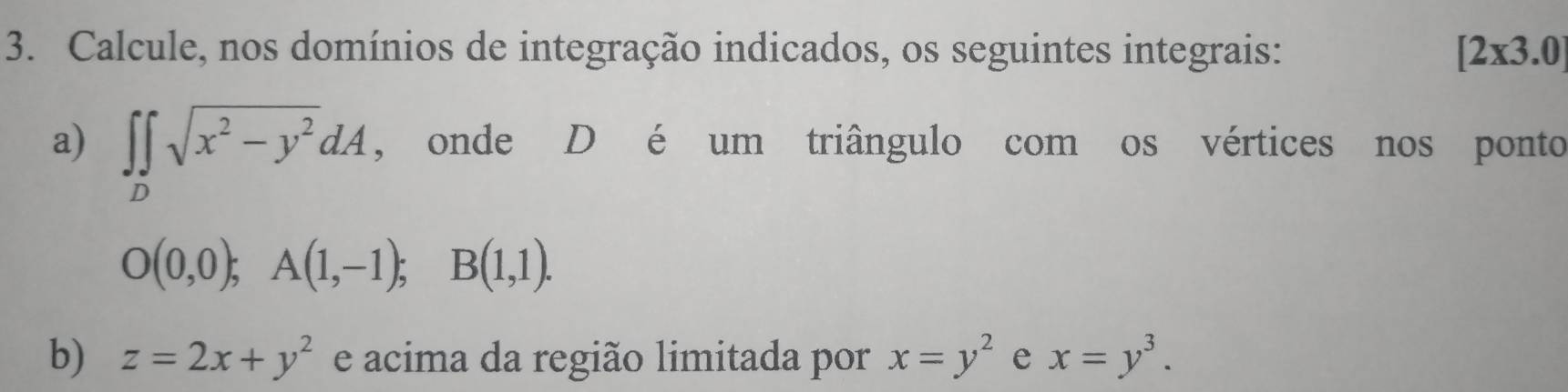 Calcule, nos domínios de integração indicados, os seguintes integrais: [2* 3.0]
a) ∈t ∈tlimits _Dsqrt(x^2-y^2)dA , onde D é um triângulo com os vértices nos ponto
O(0,0); A(1,-1); B(1,1). 
b) z=2x+y^2 e acima da região limitada por x=y^2 e x=y^3.