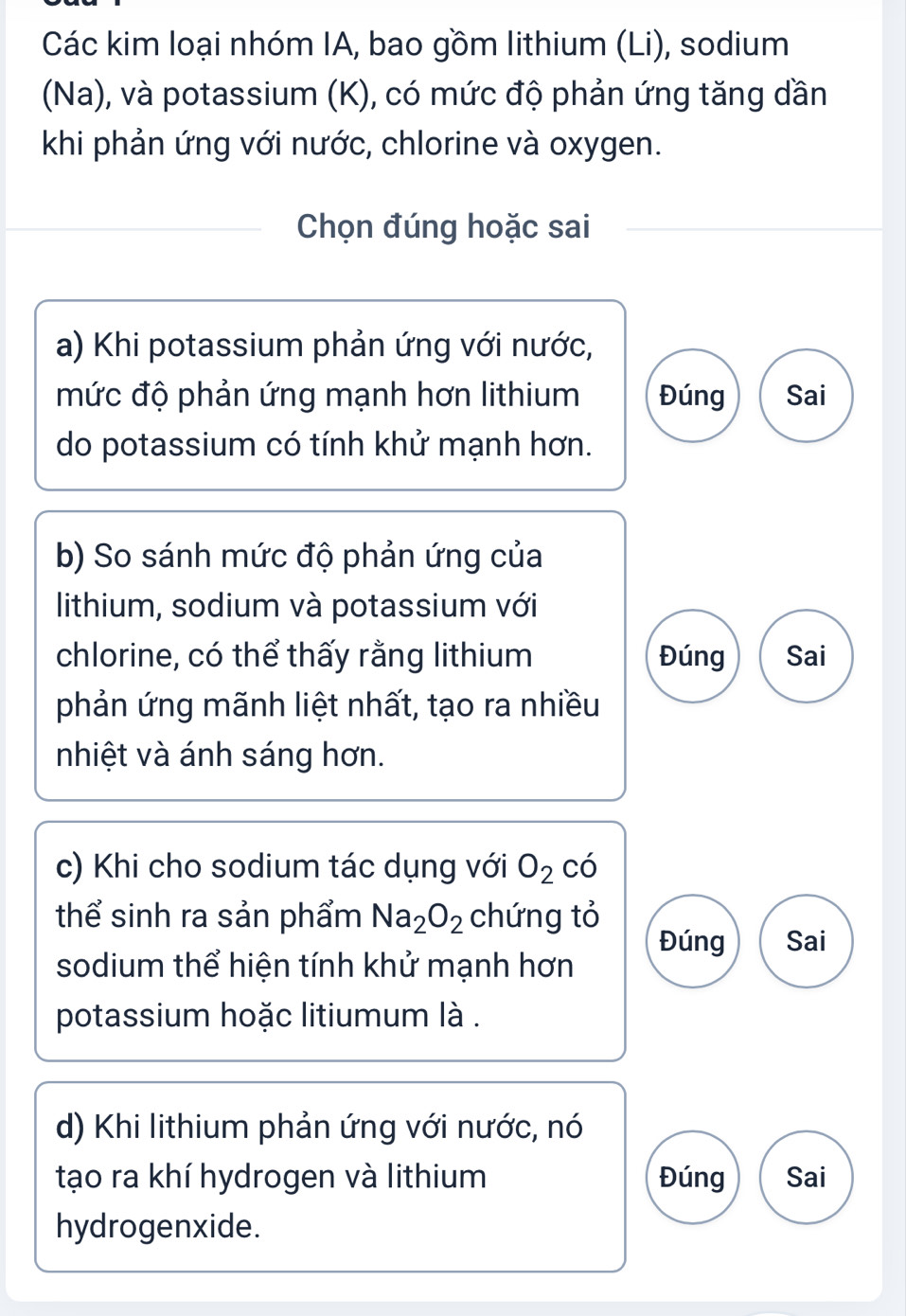 Các kim loại nhóm IA, bao gồm lithium (Li), sodium
(Na), và potassium (K), có mức độ phản ứng tăng dần
khi phản ứng với nước, chlorine và oxygen.
Chọn đúng hoặc sai
a) Khi potassium phản ứng với nước,
mức độ phản ứng mạnh hơn lithium Đúng Sai
do potassium có tính khử mạnh hơn.
b) So sánh mức độ phản ứng của
lithium, sodium và potassium với
chlorine, có thể thấy rằng lithium Đúng Sai
phản ứng mãnh liệt nhất, tạo ra nhiều
nhiệt và ánh sáng hơn.
c) Khi cho sodium tác dụng với O_2 có
thể sinh ra sản phẩm Na_2O_2 chứng tỏ
Đúng Sai
sodium thể hiện tính khử mạnh hơn
potassium hoặc litiumum là .
d) Khi lithium phản ứng với nước, nó
tạo ra khí hydrogen và lithium Đúng Sai
hydrogenxide.