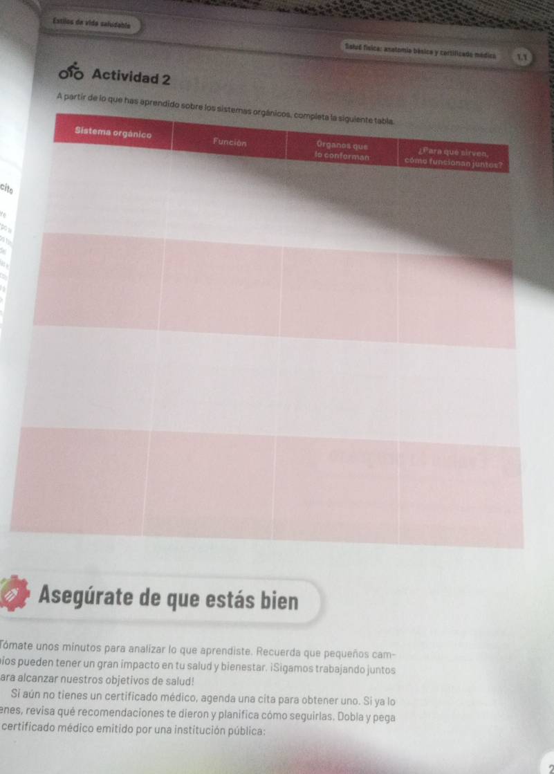 Estilos da vida saludable 
Solué física: asatomia bésica y cortificado médica 
0 Actividad 2 
cito 
to 
pow 
w 
Asegúrate de que estás bien 
Tómate unos minutos para analizar lo que aprendiste. Recuerda que pequeños cam- 
pios pueden tener un gran impacto en tu salud y bienestar. iSigamos trabajando juntos 
ara alcanzar nuestros objetivos de salud! 
Si aún no tienes un certificado médico, agenda una cita para obtener uno. Si ya lo 
enes, revisa qué recomendaciones te dieron y planifica cómo seguirlas. Dobla y pega 
certificado médico emitido por una institución pública: