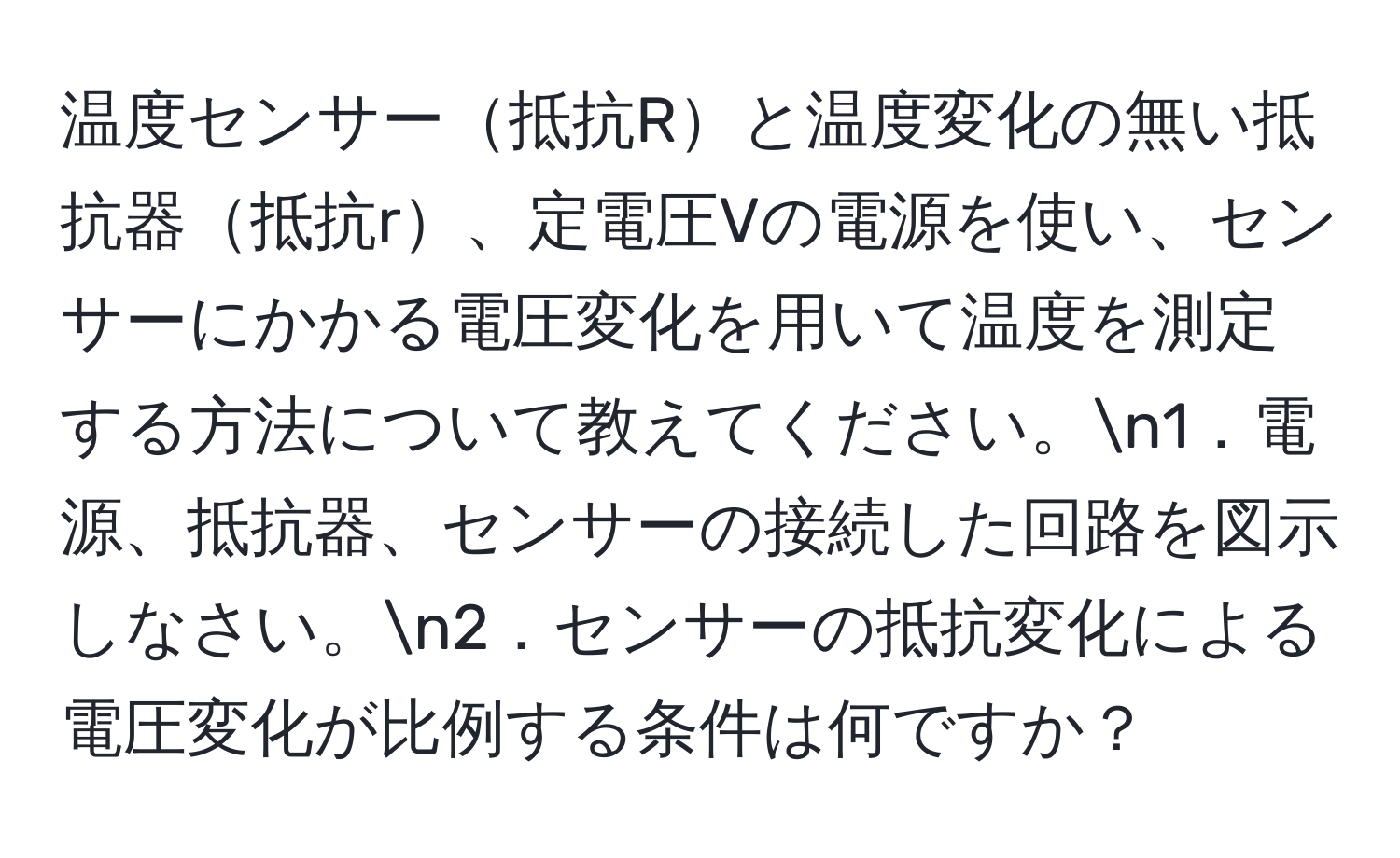 温度センサー抵抗Rと温度変化の無い抵抗器抵抗r、定電圧Vの電源を使い、センサーにかかる電圧変化を用いて温度を測定する方法について教えてください。n1．電源、抵抗器、センサーの接続した回路を図示しなさい。n2．センサーの抵抗変化による電圧変化が比例する条件は何ですか？