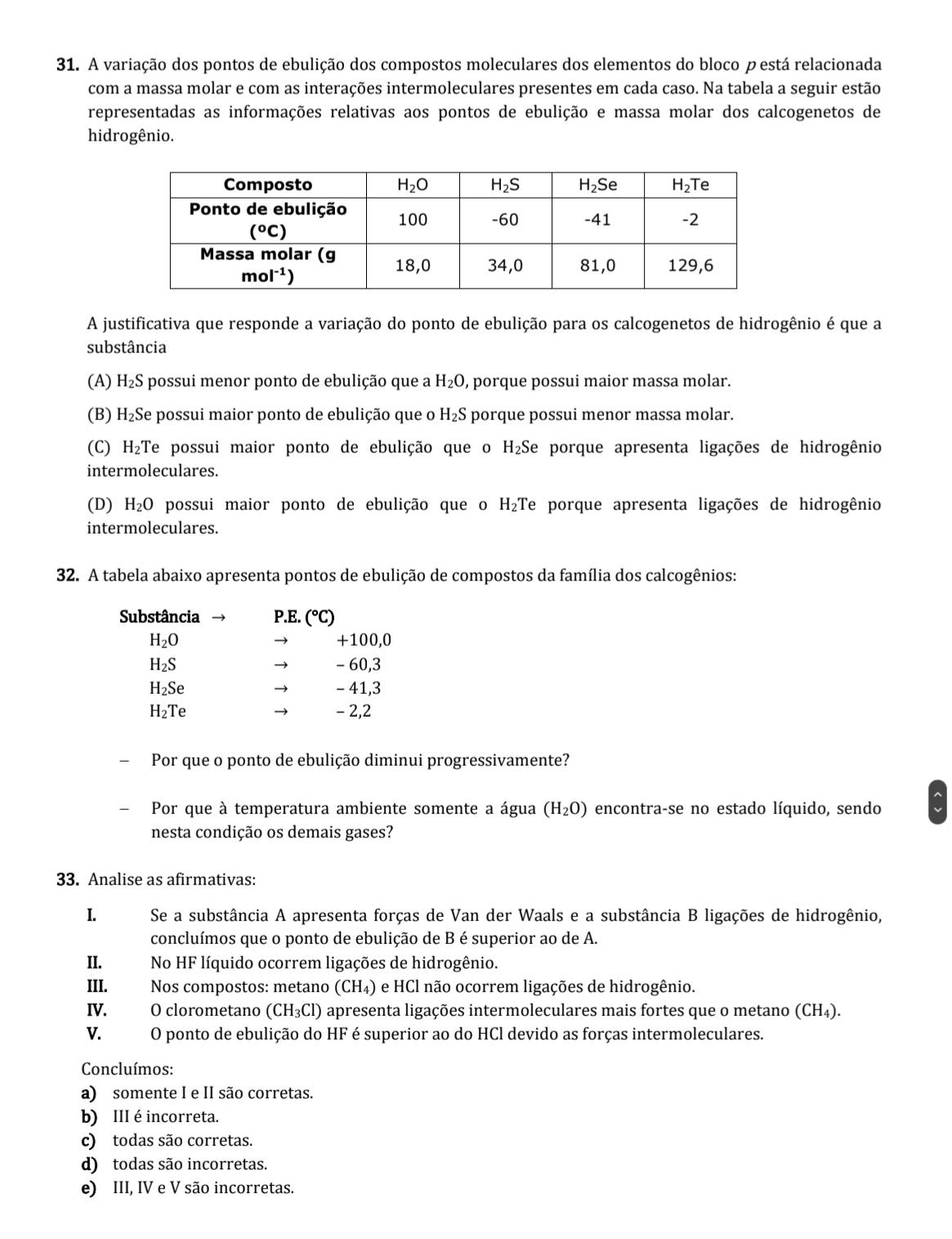 A variação dos pontos de ebulição dos compostos moleculares dos elementos do bloco p está relacionada
com a massa molar e com as interações intermoleculares presentes em cada caso. Na tabela a seguir estão
representadas as informações relativas aos pontos de ebulição e massa molar dos calcogenetos de
hidrogênio.
A justificativa que responde a variação do ponto de ebulição para os calcogenetos de hidrogênio é que a
substância
(A) H_2S 5 possui menor ponto de ebulição que a H_2O , porque possui maior massa molar.
(B) H₂Se possui maior ponto de ebulição que o H_2S porque possui menor massa molar.
(C) H_2T Te possui maior ponto de ebulição que o H_2 Se porque apresenta ligações de hidrogênio
intermoleculares.
(D) H_2O possui maior ponto de ebulição que o H₂Te porque apresenta ligações de hidrogênio
intermoleculares.
32. A tabela abaixo apresenta pontos de ebulição de compostos da família dos calcogênios:
Substância P.E. (^circ C)
H_2O +100,0

H_2S - 60,3
→
H_2Se - 41,3
→
H_2Te → - 2,2
Por que o ponto de ebulição diminui progressivamente?
Por que à temperatura ambiente somente a água (H_2O) encontra-se no estado líquido, sendo
nesta condição os demais gases?
33. Analise as afirmativas:
I. Se a substância A apresenta forças de Van der Waals e a substância B ligações de hidrogênio,
concluímos que o ponto de ebulição de B é superior ao de A.
II. No HF líquido ocorrem ligações de hidrogênio.
III. Nos compostos: metano (CH₄) e HCl não ocorrem ligações de hidrogênio.
IV. O clorometano (CH_3Cl) apresenta ligações intermoleculares mais fortes que o metano (CH_4).
V. O ponto de ebulição do HF é superior ao do HCl devido as forças intermoleculares.
Concluímos:
a) somente I e II são corretas.
b) III é incorreta.
c) todas são corretas.
d) todas são incorretas.
e) III, IV e V são incorretas.