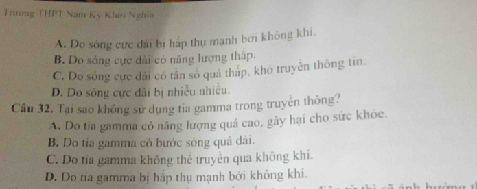 Trường THPT Nam Kỳ Khơi Nghĩa
A. Do sông cực dài bị hấp thụ mạnh bởi không khí.
B. Do sóng cực dài có năng lượng tháp.
C. Do sông cực dài có tân số quá thắp, khỏ truyền thông tin.
D. Do sóng cực đài bị nhiều nhiều.
Câu 32. Tại sao không sử dụng tia gamma trong truyền thông?
A. Do tia gamma có năng lượng quá cao, gây hại cho sức khỏe.
B. Do tia gamma có bước sóng quá dài.
C. Do tia gamma không thể truyền qua không khí.
D. Do tia gamma bị hấp thụ mạnh bởi không khi.