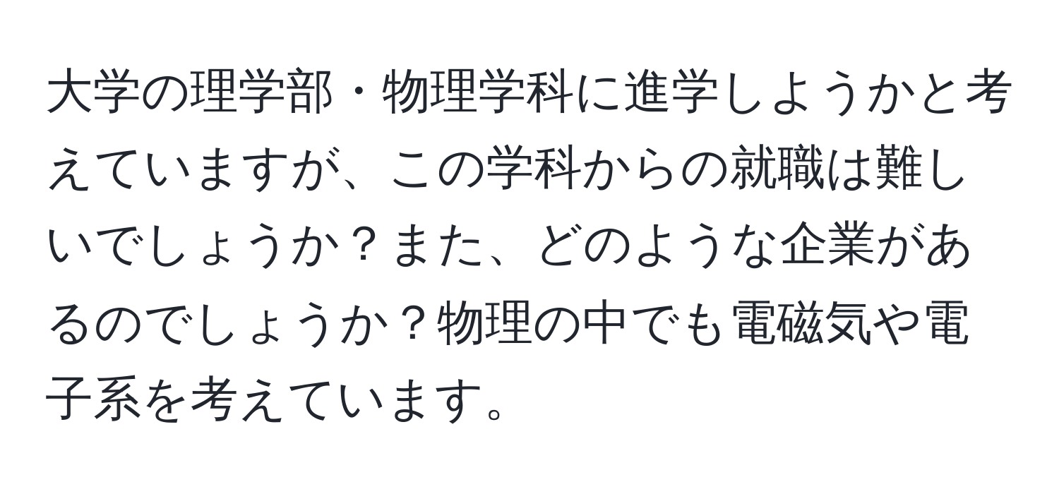 大学の理学部・物理学科に進学しようかと考えていますが、この学科からの就職は難しいでしょうか？また、どのような企業があるのでしょうか？物理の中でも電磁気や電子系を考えています。