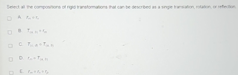 Select all the compositions of rigid transformations that can be described as a single translation, rotation, or reflection.
A. r_mcirc r_n
B. T_1=m)or_r_m
C. T_(c,d)circ T_(a,b)
D. f_m=T_(a,b)
E r_mcirc r_ncirc r_p
