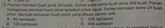 Paman membeli buah jeruk 28 kotak. Setap kotak berisi buah jeruk 348 buah. Paman
mengemas kembali buah jeruk tersebut untuk dijual. Setiap kernasan berisi 24 buah
jeruk. Banyak kemasan buah jeruk yang dibuat paman ada ....
A. 46 kemasan C. 299 kemasan
B. 124 kemasan D. 406 kemasan