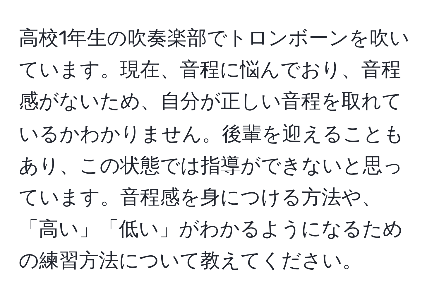 高校1年生の吹奏楽部でトロンボーンを吹いています。現在、音程に悩んでおり、音程感がないため、自分が正しい音程を取れているかわかりません。後輩を迎えることもあり、この状態では指導ができないと思っています。音程感を身につける方法や、「高い」「低い」がわかるようになるための練習方法について教えてください。