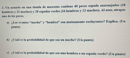 Un acuario en una tienda de mascotas contiene 40 peces espada anaranjados (18
hembras y 22 machos) y 28 espadas verdes (16 hembras y 12 machos). Al azar, atrapas 
uno de los peces. 
a) ¿Los eventos “macho” y “hembra” son mutuamente excluyentes? Explica. (Un 
punto) 
b) ¿Cuál es la probabilidad de que sea un macho? (Un punto) 
c) ¿Cuál es la probabilidad de que sea una hembra o un espada verde? (Un punto)