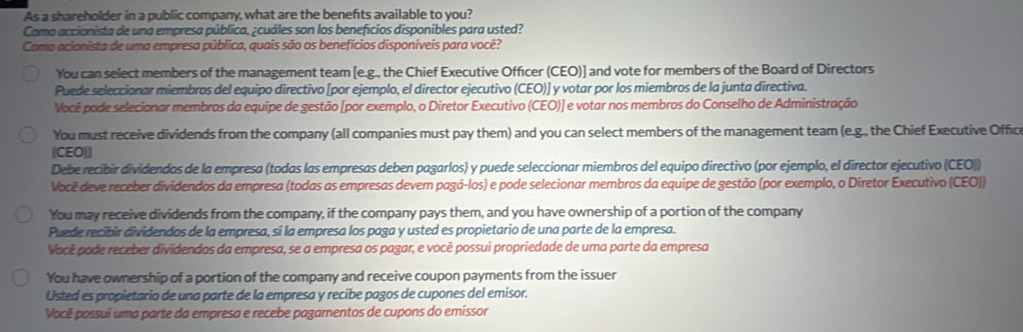 As a shareholder in a public company, what are the benefıts available to you?
Como accionista de una empresa pública, ¿cuáles son los beneficios disponibles para usted?
Como acionista de uma empresa pública, quais são os benefícios disponíveis para você?
You can select members of the management team [e.g., the Chief Executive Officer (CEO)] and vote for members of the Board of Directors
Puede seleccionar miembros del equipo directivo [por ejemplo, el director ejecutivo (CEO)] y votar por los miembros de la junta directiva.
Você pode selecionar membros da equipe de gestão [por exemplo, o Diretor Executivo (CEO)] e votar nos membros do Conselho de Administração
You must receive dividends from the company (all companies must pay them) and you can select members of the management team (e.g., the Chief Executive Offic
(CEO))
Debe recibir dividendos de la empresa (todas las empresas deben pagarlos) y puede seleccionar miembros del equipo directivo (por ejemplo, el director ejecutivo (CEO))
Você deve receber dividendos da empresa (todas as empresas devem pagá-los) e pode selecionar membros da equipe de gestão (por exemplo, o Diretor Executivo (CEO))
You may receive dividends from the company, if the company pays them, and you have ownership of a portion of the company
Puede recibir dividendos de la empresa, si la empresa los paga y usted es propietario de una parte de la empresa.
Você pode receber dividendos da empresa, se a empresa os pagar, e você possui propriedade de uma parte da empresa
You have ownership of a portion of the company and receive coupon payments from the issuer
Usted es propietario de una parte de la empresa y recibe pagos de cupones del emisor.
Você possui uma parte da empresa e recebe pagamentos de cupons do emissor