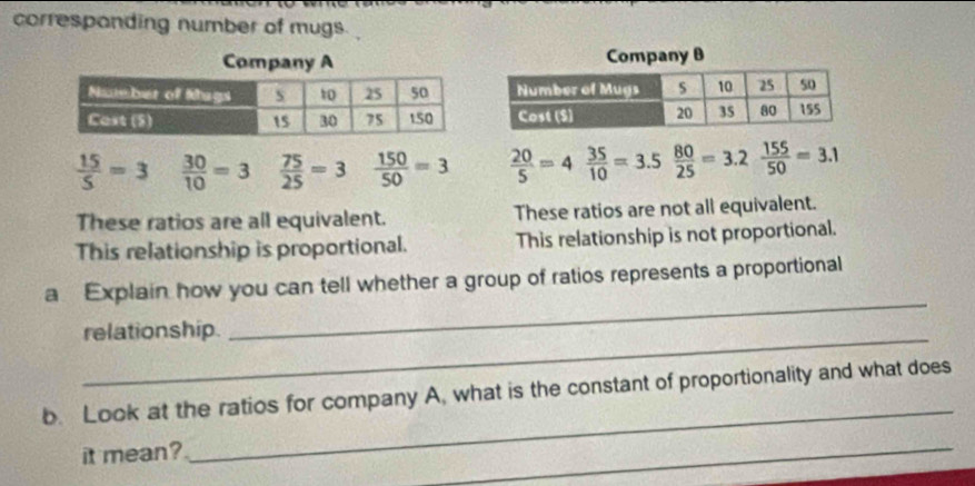 corresponding number of mugs
 15/5 =3  30/10 =3  75/25 =3  150/50 =3  20/5 =4  35/10 =3.5  80/25 =3.2 155/50 =3.1
These ratios are all equivalent. These ratios are not all equivalent.
This relationship is proportional. This relationship is not proportional.
a Explain how you can tell whether a group of ratios represents a proportional
_relationship.
_
_
b. Look at the ratios for company A, what is the constant of proportionality and what does
it mean?
_