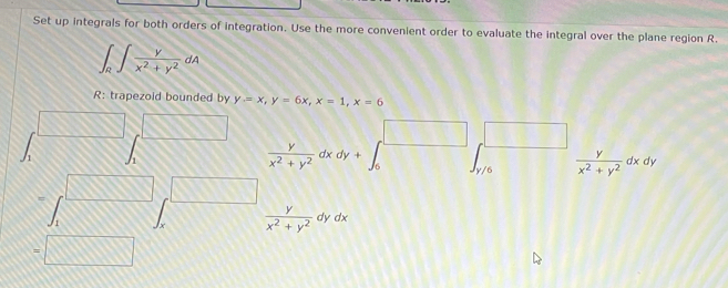 Set up integrals for both orders of integration. Use the more convenient order to evaluate the integral over the plane region R.
∈t _R∈t  v/x^2+y^2 dA
R: trapezoid bounded by y=x, y=6x, x=1, x=6
m □ 
□ □ 
h 1
 y/x^2+y^2 dxdy+
y/6  y/x^2+y^2 dxdy
∈t _1^((□) □ 
m
frac y)x^2+y^2dydx
=□