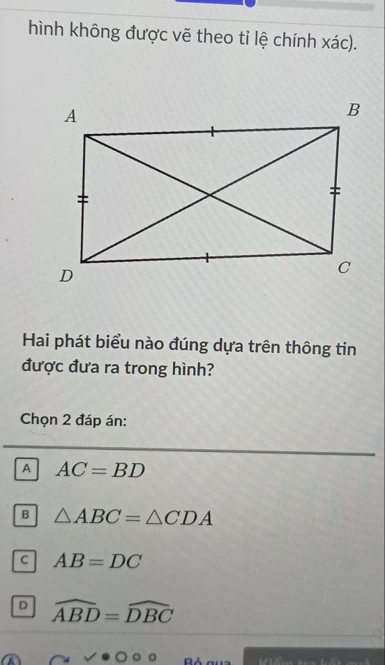 hình không được vẽ theo tỉ lệ chính xác).
Hai phát biểu nào đúng dựa trên thông tin
được đưa ra trong hình?
Chọn 2 đáp án:
A AC=BD
B △ ABC=△ CDA
C AB=DC
D widehat ABD=widehat DBC