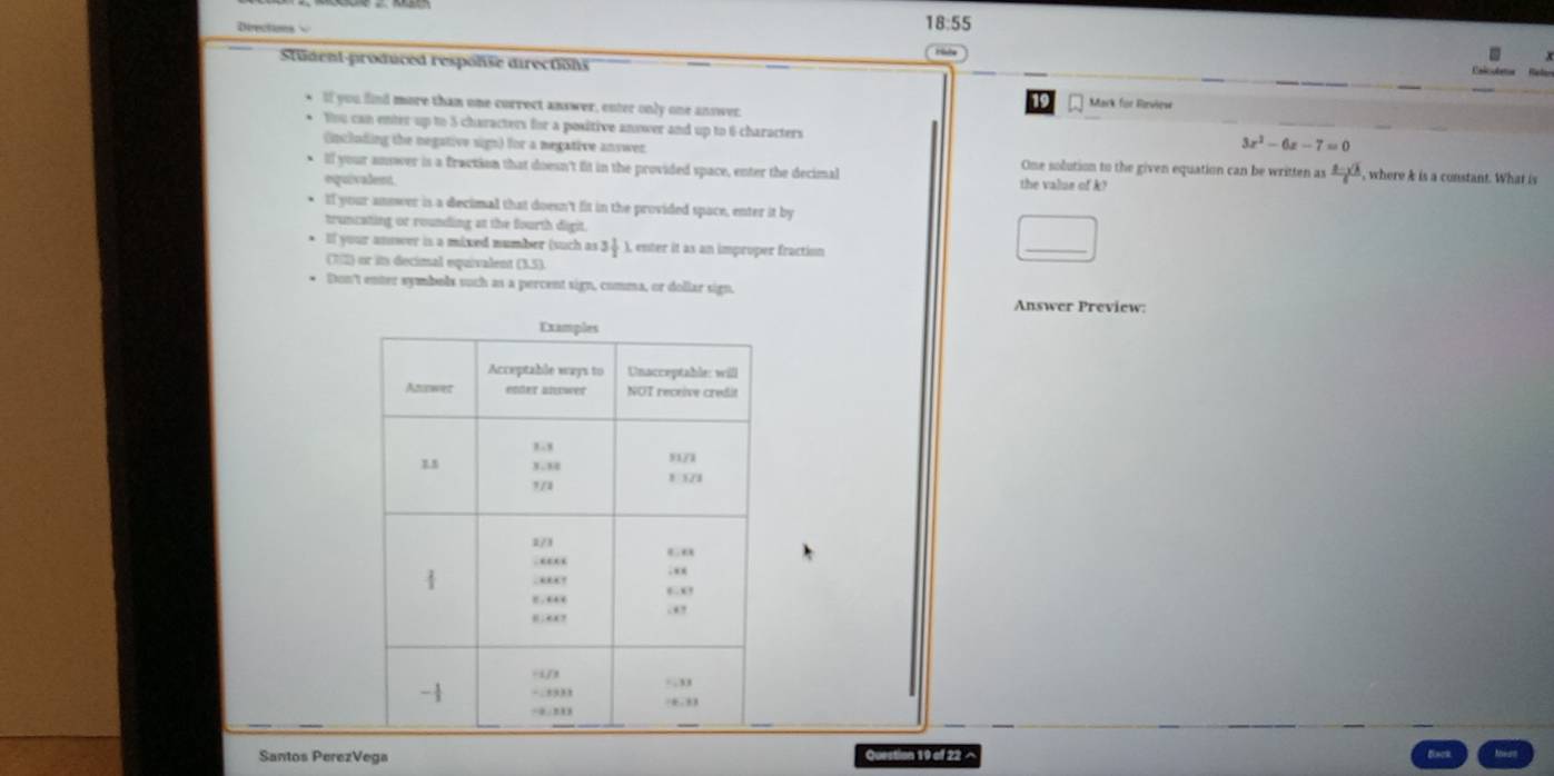 Deectons 
18:55 
Student-produced respolse directions 
Caler 
If you find more than one currect answer, enter only one answer. 
19 Mark für Rirview 
You can enter up to 5 characters for a positive anower and up to 6 characters
3x^2-6x-7=0
(including the negative sign) for a megative answer One solution to the given equation can be written as  (2-sqrt(3))/6 
lf your answer is a fraction that doesn't fit in the provided space, enter the decimal the value of k? , where k is a constant. What is 
equivadent. 
If your answer is a decimal that doesn't fit in the provided space, enter it by 
truncating or rounding at the fourth digit. 
If your answer is a mixed number (such as !  ), enter it as an improper fraction 
(7) or in decimal equivalent (3.5). 
_ 
Don't enter symbols such as a percent sign, comma, or dollar sign. 
Answer Preview: 
Santos PerezVega Question 19 of 22 ×