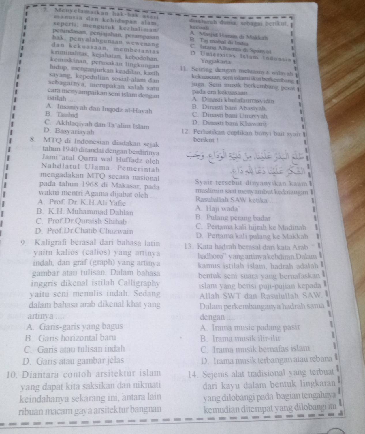 Menyclamatkan hak-hak asası
manusia dan kehidupan alam. kecuali
diseturuh dunia, sebagai berikut.   
seperti; mengutuk kezhalimán/ A. Masjid Harm di Makkali
penindasan, penjajahan, perampasan B. Tạj mabal đi India
hak. penyalahgunaan wewenang C. Istana Alhamra di Spanyol
dan kekuasaan, memberantas D Uniersitas Islam Indonsia  
kriminalitas, kejahatan, kebodohan, Yogjakarta
kemiskinan, perusakan lingkungan 11. Seiring dengan meluasnya wilayah 
hidup, menganjurkan keadilan, kasih kekuasaan, seni islami ikut berkembangI
sayang, kepedulian sosial-alam dan juga. Seni musik berkembang pesat 
sebagainya, mcrupakan salah satu
pada era kekuasaan
cara menyampaikan seni islam dengan A. Dinasti khulafaurrasyidin |
istilah ....
5
B. Dinasti bani Abasiyah.
A. Insaniyah dan Inqodz al-Hayah
B. Tauhid C. Dinasti bani Umayyah
1
1
C. Akhlaqiyah dan Ta’alim Islam
D. Dinasti bani Khawarij 1
D. Basyariayah 12. Perhatikan cuplikan bunyi bait syair 
berikut !
8. MTQ di Indonesian diadakan sejak

tahun 1940 ditandai dengan berdirinya
Jami¨àtul Qurra wal Huffadz oleh
Nahdlatul Ulama Pemerintah
mengadakan MTQ secara nasional
e s  les te  an
Syair tersebut dinyanyikan kaum
pada tahun 1968 di Makasar, pada
muslimin saat menyambut kedatangan I
waktu mentri Agama dijabat oleh Rasulullah SAW ketika ....
A. Prof. Dr. K.H.Ali Yafie
1
B. K.H. Muhammad Dahlan
A. Haji wada’ 1
C. Prof.Dr.Quraish Shihab
B. Pulang perang badar 5
C. Pertama kali hijrah ke Madinah
D. Prof.Dr.Chatib Chuzwain
D. Pertama kali pulang ke Makkah |
9. Kaligrafi berasal dari bahasa latin 13. Kata hadrah berasal dari kata Arab “
yaitu kalios (calios) yang artinya
hadhoro” yangartinyakehdiran.Dalam 
indah, dan graf (graph) yang artinya
kamus istilah islam, hadrah adalah 
gambar atau tulisan. Dalam bahasa
bentuk seni suara yang bernafaskan .
inggris dikenal istilah Calligraphy
islam yang berisi puji-pujian kepada  
yaitu seni menulis indah. Sedang Allah SWT dan Rasulullah SAW. 
dalam bahasa arab dikenal khat yang Dalam perkembanganya hadrah sama 
artinya .... dengan
A. Garis-garis yang bagus A. Irama music padang pasir
B. Garis horizontal baru B. Irama musik ilir-ilir
C. Garis atau tulisan indah C. Irama musik bernafas islam 
D. Garis atau gambar jelas D. Irama musik terbangan atau rebana
10. Diantara contoh arsitektur islam 14. Sejenis alat tradisional yang terbuat
yang dapat kita saksikan dan nikmati dari kayu dalam bentuk lingkaran
keindahanya sekarang ini, antara lain yang dilobangi pada bagian tengahnya
ribuan macam gaya arsitektur bangnan
kemudian ditempat yang dilobangi itu