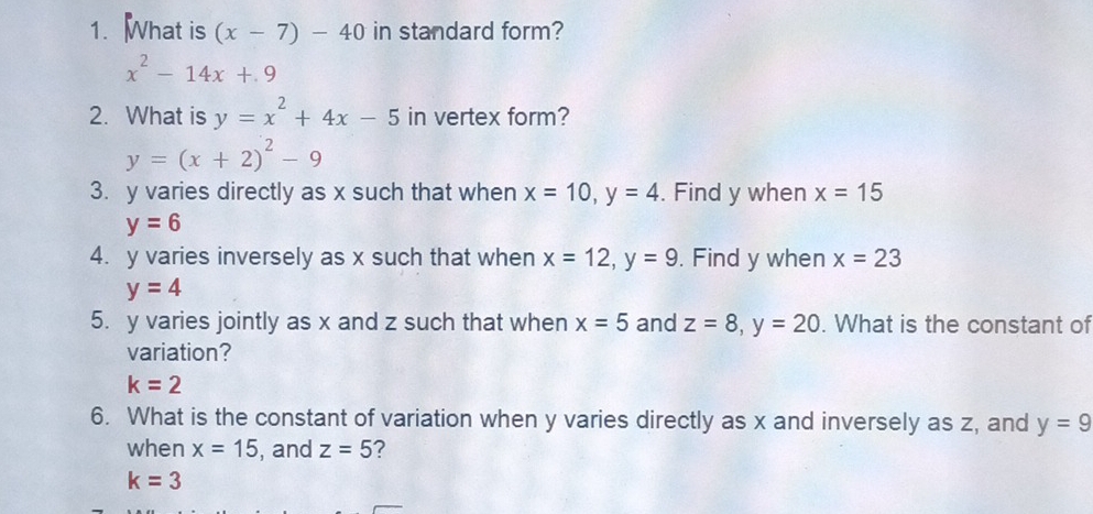 What is (x-7)-40 in standard form?
x^2-14x+9
2. What is y=x^2+4x-5 in vertex form?
y=(x+2)^2-9
3. y varies directly as x such that when x=10, y=4. Find y when x=15
y=6
4. y varies inversely as x such that when x=12, y=9. Find y when x=23
y=4
5. y varies jointly as x and z such that when x=5 and z=8, y=20. What is the constant of 
variation?
k=2
6. What is the constant of variation when y varies directly as x and inversely as z, and y=9
when x=15 , and z=5 ?
k=3