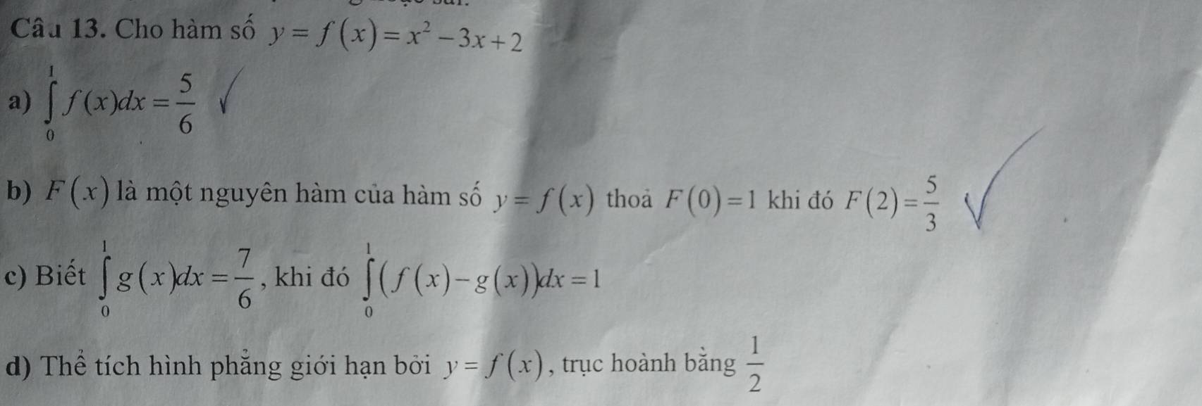 Cho hàm số y=f(x)=x^2-3x+2
a) ∈tlimits _0^(1f(x)dx=frac 5)6
b) F(x) là một nguyên hàm của hàm số y=f(x) thoa F(0)=1 khi đó F(2)= 5/3 
c) Biết ∈tlimits _0^(1g(x)dx=frac 7)6 , khi đó ∈tlimits _0^(1(f(x)-g(x))dx=1
d) Thể tích hình phẳng giới hạn bởi y=f(x) , trục hoành bằng frac 1)2