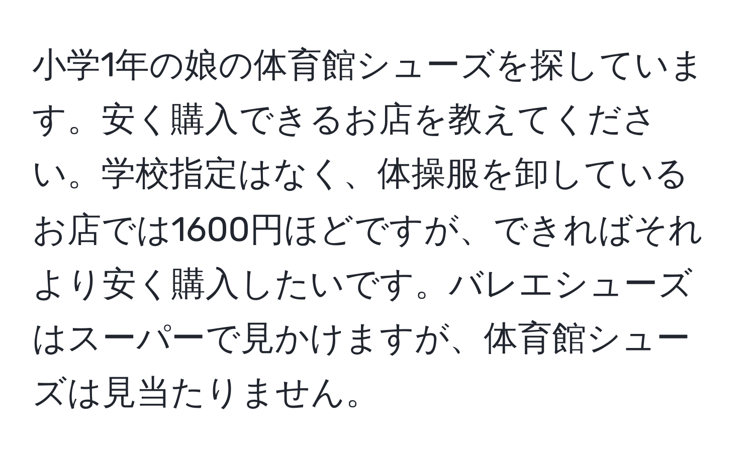 小学1年の娘の体育館シューズを探しています。安く購入できるお店を教えてください。学校指定はなく、体操服を卸しているお店では1600円ほどですが、できればそれより安く購入したいです。バレエシューズはスーパーで見かけますが、体育館シューズは見当たりません。