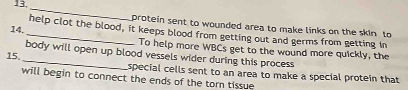 protein sent to wounded area to make links on the skin to 
14. 
_help clot the blood, it keeps blood from getting out and germs from getting in 
To help more WBCs get to the wound more quickly, the 
_body will open up blood vessels wider during this process 
15. 
special cells sent to an area to make a special protein that 
will begin to connect the ends of the torn tissue