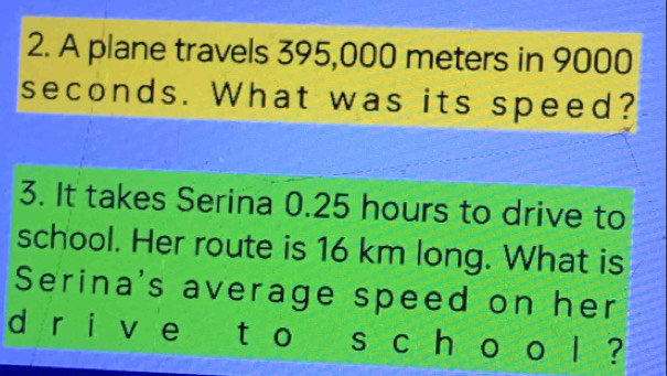 A plane travels 395,000 meters in 9000
seconds. What was its speed? 
3. It takes Serina 0.25 hours to drive to 
school. Her route is 16 km long. What is 
Serina's average speed on her 
d r i v e ` tào s c h o o l ?