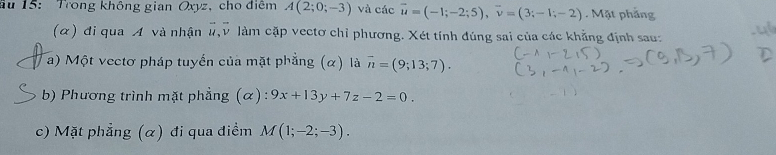 âu 15: Trong không gian Oxyz, cho điểm A(2;0;-3) và các vector u=(-1;-2;5), vector v=(3;-1;-2). Mặt phẳng 
(α) đi qua A và nhận #, v làm cặp vectơ chỉ phương. Xét tính đúng sai của các khẳng định sau: 
a) Một vectơ pháp tuyến của mặt phẳng (α) là overline n=(9;13;7). 
b) Phương trình mặt phẳng (α) : 9x+13y+7z-2=0. 
c) Mặt phẳng (α) đi qua điểm M(1;-2;-3).