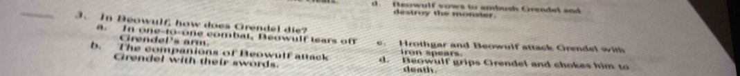 Neowulf vows to ambush Crendel and
_
destroy the monster.
3. In Beowulf, how does Grendel die?
a. In one-to-one combat, Deowult lears of e. Hrothgar and Beowulf attack Orendel with
Grendel's ar
fron spears.
b. The companions of Beowulf attack d. Beowulf grips Cirendel and chokes him to
Grendel with their swords. death.