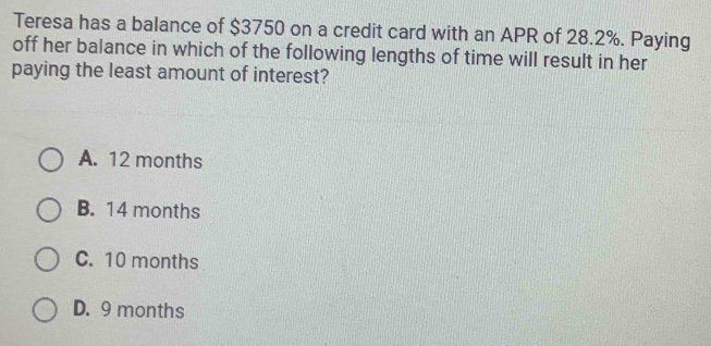 Teresa has a balance of $3750 on a credit card with an APR of 28.2%. Paying
off her balance in which of the following lengths of time will result in her
paying the least amount of interest?
A. 12 months
B. 14 months
C. 10 months
D. 9 months