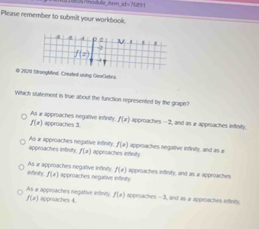 )286567mödule_item_id =76891 
Please remember to submit your workbook.
-8 -6 -4 2 0 V B
f(x)
-2
-4
@ 2020 StrongMind. Created using GeoGebra.
Which statement is true about the function represented by the graph?
As ⊥ approaches negative infinity, f(x) approaches -2, and as 1 approaches infinity.
f(x) approaches 3.
As z approaches negative infinity, f(x) approaches negative infinity, and as z
approaches infinity, f(x) approaches infinity
As æapproaches negative infinity, f(x) approaches infinity, and as 2 approaches
infinity, f(x) approaches negative infinity
As æ approaches negative infinity, f(x) approaches -3, and as x approaches infinity,
f(x) approaches 4.