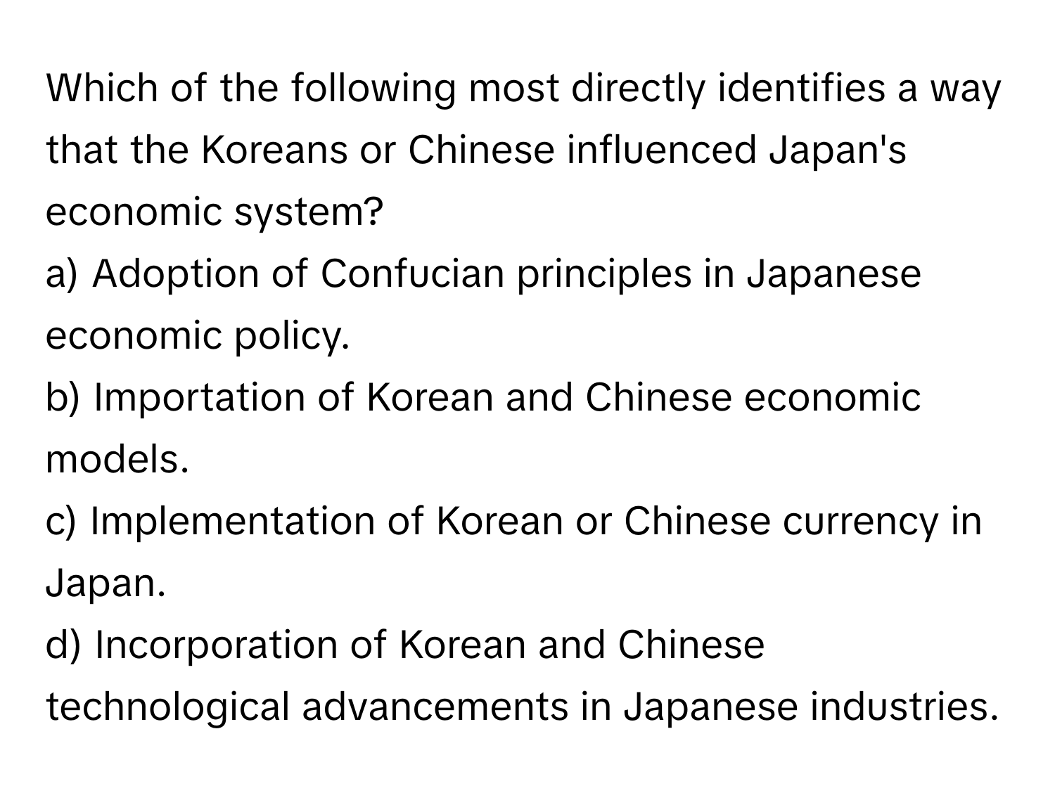 Which of the following most directly identifies a way that the Koreans or Chinese influenced Japan's economic system?

a) Adoption of Confucian principles in Japanese economic policy.
b) Importation of Korean and Chinese economic models.
c) Implementation of Korean or Chinese currency in Japan.
d) Incorporation of Korean and Chinese technological advancements in Japanese industries.