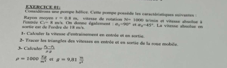 Considérons une pompe hélice. Cette pompe possède les caractéristiques suivantes : 
Rayon moyen r=0.8m , vitesse de rotation N=1000 tr/min et vitesse absolue à 
l'entrée C_1=8 m/s. On donne également : alpha _1=90° et alpha _2=45°. La vitesse absolue en 
sortie est de l'ordre de 18 m/s. 
1- Calculer la vitesse d'entrainement en entrée et en sortie. 
2- Tracer les triangles des vitesses en entrée et en sortie de la roue mobile. 
3- Calculer frac P_2-P_1rho g
rho =1000 Kg/m^3  et g=9,81 m/s^2 