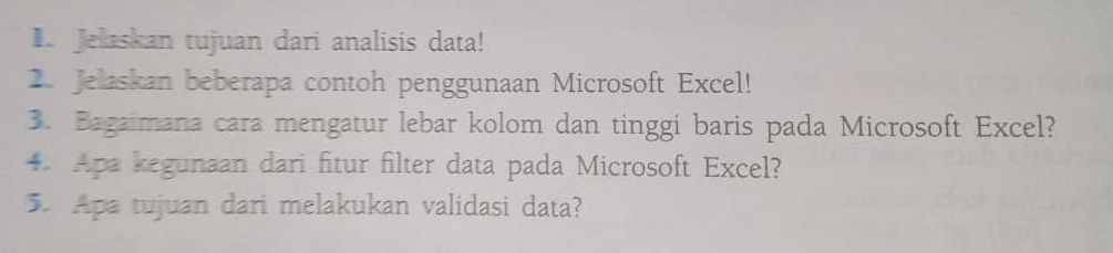 Jelaskan tujuan dari analisis data! 
2. Jelaskan beberapa contoh penggunaan Microsoft Excel! 
3. Bagaimana cara mengatur lebar kolom dan tinggi baris pada Microsoft Excel? 
4. Apa kegunaan dari fitur filter data pada Microsoft Excel? 
5. Apa tujuan dari melakukan validasi data?