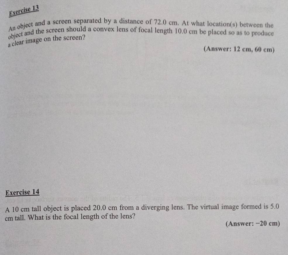 An object and a screen separated by a distance of 72.0 cm. At what location(s) between the 
object and the screen should a convex lens of focal length 10.0 cm be placed so as to produce 
a clear image on the screen? 
(Answer: 12 cm, 60 cm) 
Exercise 14 
A 10 cm tall object is placed 20.0 cm from a diverging lens. The virtual image formed is 5.0
cm tall. What is the focal length of the lens? 
(Answer: −20 cm)