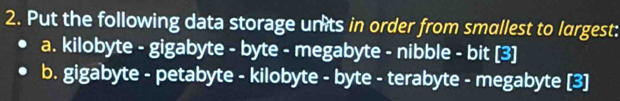 Put the following data storage unts in order from smallest to largest: 
a. kilobyte - gigabyte - byte - megabyte - nibble - bit [3] 
b. gigabyte - petabyte - kilobyte - byte - terabyte - megabyte [3]