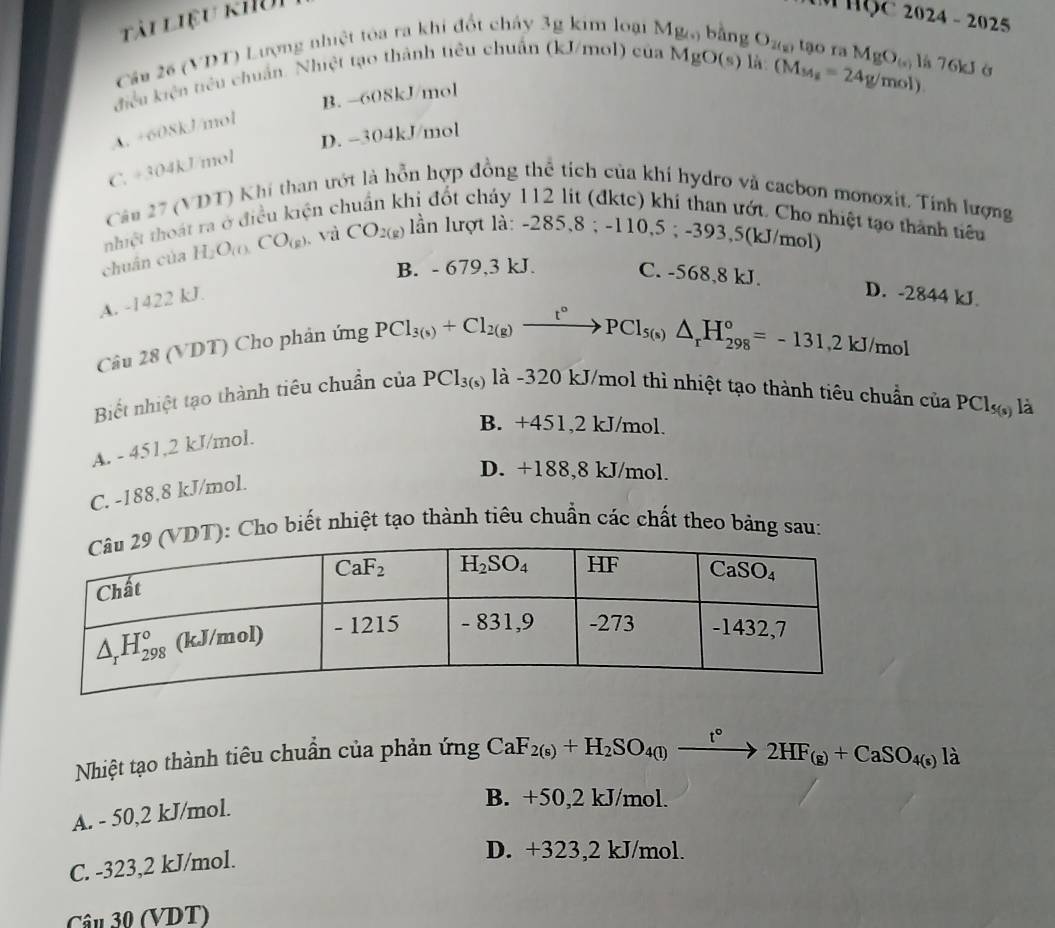 Tải Liệu khui
Cầu 26 (VDT) Lượng nhiệt tóa ra khi đổt cháy 3g kim loại M
2024-2025
là (M_M_2=24g/mol)
điệều kiện tiêu chuẩn. Nhiệt tạo thành tiêu chuẩn (kJ/mol) của MgO(s) O_2(8) tạo ra MgO_(s) là 76kJ ở
B. -608kJ/mol
A. +608kJ/mol
D. -304kJ/mol
C. +304kJ/mol
Câu 27 (VDT) Khí than ướt là hồn hợp đồng thể tích của khí hydro và cacbon monoxit. Tính lượng
thiệt thoát ra ở điều kiện c hi đốt cháy 112 lit (đktc) khí than ướt. Cho nhiệt tạo thành tiêu
chuân của H_2O_(0)CO_(g) 、 và CO_2(g) lần lượt là: -285,8 ; -110,5 ; -393,5(kJ/mol)
B. - 679,3 kJ. C. -568,8 kJ.
A. -1422 kJ.
D. -2844 kJ.
Câu 28 (VDT) Cho phản ứng
PCl_3(s)+Cl_2(g)xrightarrow t°PCl_5(s)△ _rH_(298)°=-131,2kJ/mol
Biết nhiệt tạo thành tiêu chuẩn của PCl_3(s)l_a^(; -320 kJ/mol thì nhiệt tạo thành tiêu chuẩn của PCl_5(s)) là
B. +451,2 kJ/mol.
A. - 451,2 kJ/mol.
D. +188,8 kJ/mol.
C. -188,8 kJ/mol.
): Cho biết nhiệt tạo thành tiêu chuẩn các chất theo bảng sau:
Nhiệt tạo thành tiêu chuẩn của phản ứng CaF_2(s)+H_2SO_4(l)xrightarrow t°2HF_(g)+CaSO_4(s)l_d
A. - 50,2 kJ/mol.
B. +50,2 kJ/mol.
C. -323,2 kJ/mol.
D. +323,2 kJ/mol.
Câu 30 (VDT)