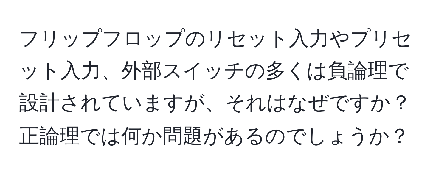 フリップフロップのリセット入力やプリセット入力、外部スイッチの多くは負論理で設計されていますが、それはなぜですか？正論理では何か問題があるのでしょうか？