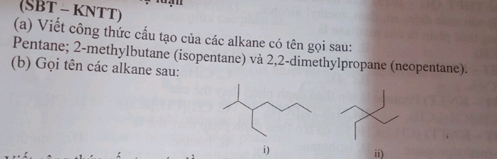 (SBT - KNTT) 
(a) Viết công thức cấu tạo của các alkane có tên gọi sau: 
Pentane; 2 -methylbutane (isopentane) và 2,2 -dimethylpropane (neopentane). 
(b) Gọi tên các alkane sau: 
i) 
ii)