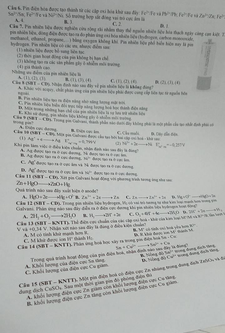Pin điện hỏa được tạo thành từ các cặp oxi hóa khử sau đây: Fe^(2+)/Fe và Pb^(2+)/Pb;Fe^(2+)/Fe và Zn^(2+)/Zn;Fe^(2+)
Sn^(2+)/Sn;Fe^(2+)/ Fe và Ni^2 Ni. Số trường hợp sắt đóng vai trò cực âm là
A. 4. B. 3. C. 2. D. 1.
Câu 7. Pin nhiên liệu được nghiên cứu rộng rãi nhằm thay thể nguồn nhiên liệu hóa thạch ngày cảng cạn kiệt. Từ
pin nhiên liệu, dòng điện được tạo ra do phản ứng oxỉ hóa nhiên liệu (hydrogen, carbon monooxide,
methanol, ethanol, propane,...) bằng oxygen không khí. Pin nhiên liệu phổ biến hiện nay là pin
hydrogen. Pin nhiên liệu có các ưu, nhược điểm sau:
(1) nhiên liệu được bố sung liên tục.
(2) thời gian hoạt động của pin không bị hạn chế.
(3) không tạo ra các sản phầm gây ô nhiễm môi trường
(4) giá thành cao.
Những ưu điểm của pìn nhiên liệu là
A. (1), (2 ).(3 B. (1). (3),(4) C. (1),(2),(4). D. (2),(3),(4).
Câu (SBT-CD) 5. Nhận định nào sau đây về pin nhiên liệu là không đủng?
A. Khác với acquy, chất phản ứng của pin nhiên liệu phải được cung cấp liên tục từ nguồn bên
ngoài.
B. Pin nhiên liệu tạo ra điện năng nhờ năng lượng mặt trời
C. Pin nhiên liệu biển đổi trực tiếp năng lượng hoả học thành điện năng
D. Một trong những hạn chế của pin nhiên liệu là sự lưu trữ nhiên liệu
E. Khi sử dụng, pin nhiên liệu không gây ô nhiễm môi trường
Câu 9 (SBT-CD)
trong pin? (). Trong pin Galvani, thành phần nào dưới đây không phái là một phần cầu tạo nhất định phái có
A. Điện cực dương B. Điện cực âm. C. Cầu muối. D. Dây dẫn điện.
Câu 10(SBT-CD) ). Một pin Galvani được cầu tạo bởi hai cặp oxi hoá - khử sau:
(1) Ag^++e to Ag 1 E_Ag^+/Ag^circ =0,799V (2) Ni^(2+)+2eto Ni E_kPh_h_k^circ =-0,257V
Khi pin làm việc ở điều kiện chuẩn, nhận định nào sau đây là đùng?
A. Ag được tạo ra ở cực dương, Ni được tạo ra ở cực âm.
B. Ag được tạo ra ở cực dương. Ni^(2+) được tạo ra ở cực âm.
C. 4c 3  được tạo ra ở cực âm và Ni được tạo ra ở cực dương
D. Ag được tạo ra ở cực âm và Ni^(2+) được tạo ra ở cực dương.
Câu 11(SBT-CD) 1. Xét pin Galvani hoạt động với phương trình tương ứng như sau:
Zn+HgOto ZnO+Hg
Quá trình nào sau đây xuất hiện ở anode?
A. HgO+2e Hg+O^(2-) B. Zn^(2+)+2eto Zn C. Zn- Zn^(2+)+2e D. Hg+O^(2-)to HgO+2e
Câu 12(SBT-CD). Trong pin nhiên liệu hydrogen, H₂ có vai trò tương tự như kim loại mạnh hơn trong pin
Galvani. Phản ứng nào sau dây diễn ra ở điện cực dương khi pin nhiên liệu hydrogen hoạt động?
A. 2H_2+O_2to 2H_2O B. H_2to 2H^++2e C.
D.
Câu 13 (SBT - KNTT) ). Thể điện cực chuẩn của các cặp oxi hoá - khử của kim loại M*/M và O_2+4H^++4e-to 2H_2O 2H^++2eto H_2 R^(24)/R lầ n lượt I
V V^circ  +0,34V. Nhận xét nào sau đây là đúng ở điều kiện chuẩn?
B. M^+
A. M có tính khử mạnh hơn R. có tính oxi hoá yểu hơn R^(2+).
C. M khử được ion H^+ thành H_2. D. R khử được ion M^+ thành M.
Câu 14(SBT-KNTT) T). Phản ứng hoá học xảy ra trong pin điện hoá Sn-Cu:
Trong quá trình hoạt động của pin điện hoá, nhận định nào 5 Sn+Cu^(2+) Sn^(2+)+Cu à đùng?
A. Khối lượng của điện cực Sn tăng. B. Nồng dhat QSn^(2+) trong dung dịch tăng.
ZnSO_4 0 、
C. Khối lượng của điện cực Cu giảm. D. Nồng J Cu^(2+) trong dung dịch tăng
Câu 15 (SB) * - KNTT). Một pin điện hoá có điện cực Zn nhúng trong dung dịch 1
dung dịch CuSO_4. Sau một thời gian pin đó phóng điện thì
A. khối lượng điện cực Zn giảm còn khối lượng điện cực Cu tăng
B. khối lượng điện cực Zn tăng còn khối lượng điện cực Cu giảm