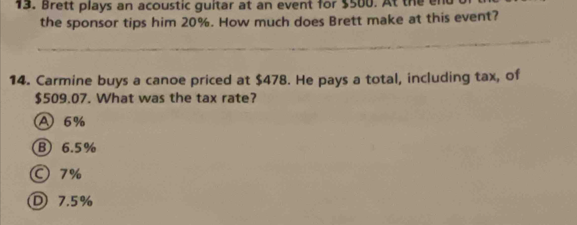 Brett plays an acoustic guitar at an event for $500. At the en
the sponsor tips him 20%. How much does Brett make at this event?
14. Carmine buys a canoe priced at $478. He pays a total, including tax, of
$509.07. What was the tax rate?
A 6%
B) 6.5%
7%
D 7.5%