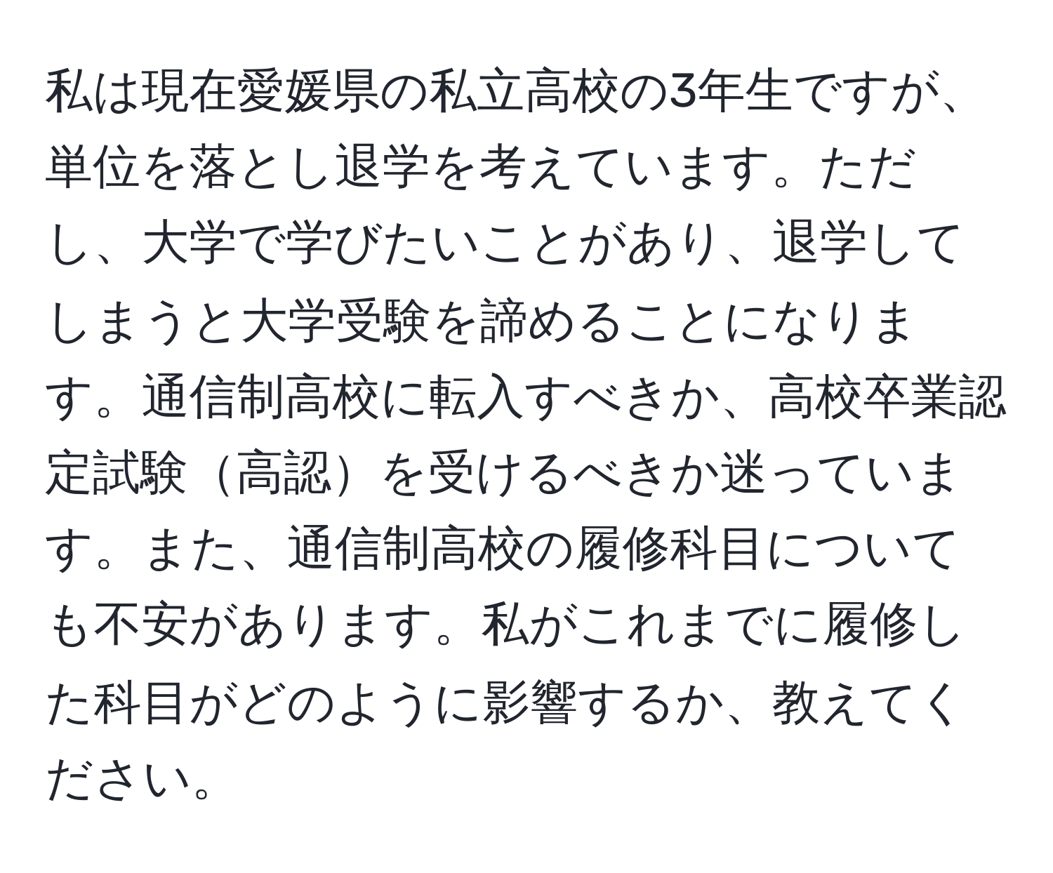 私は現在愛媛県の私立高校の3年生ですが、単位を落とし退学を考えています。ただし、大学で学びたいことがあり、退学してしまうと大学受験を諦めることになります。通信制高校に転入すべきか、高校卒業認定試験高認を受けるべきか迷っています。また、通信制高校の履修科目についても不安があります。私がこれまでに履修した科目がどのように影響するか、教えてください。