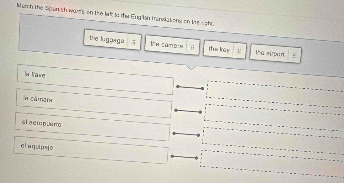 Match the Spanish words on the left to the English translations on the right.
the luggage the camera ;; the key : the airport
la Ilave
la cámara
el aeropuerto
el equipaje