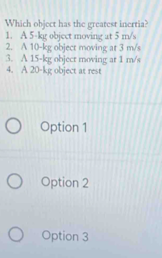 Which object has the greatest inertia?
1. A 5-kg object moving at 5 m/s
2. A 10-kg object moving at 3 m/s
3. A 15-kg object moving at 1 m/s
4. A 20-kg object at rest
Option 1
Option 2
Option 3