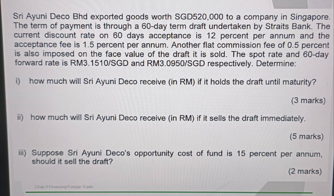 Sri Ayuni Deco Bhd exported goods worth SGD520,000 to a company in Singapore. 
The term of payment is through a 60-day term draft undertaken by Straits Bank. The 
current discount rate on 60 days acceptance is 12 percent per annum and the 
acceptance fee is 1.5 percent per annum. Another flat commission fee of 0.5 percent 
is also imposed on the face value of the draft it is sold. The spot rate and 60-day
forward rate is RM3.1510/SGD and RM3.0950/SGD respectively. Determine: 
i) how much will Sri Ayuni Deco receive (in RM) if it holds the draft until maturity? 
(3 marks) 
ii) how much will Sri Ayuni Deco receive (in RM) if it sells the draft immediately. 
(5 marks) 
iii) Suppose Sri Ayuni Deco's opportunity cost of fund is 15 percent per annum, 
should it sell the draft? 
(2 marks) 
Chap 9 Financing Foreign Trade