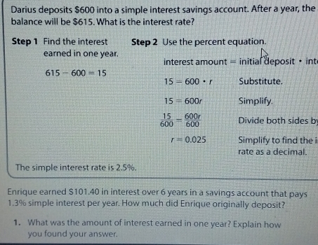 Darius deposits $600 into a simple interest savings account. After a year, the 
balance will be $615. What is the interest rate? 
Step 1 Find the interest Step 2 Use the percent equation. 
earned in one year. 
interest amount = initial deposit • int
615-600=15
15=600· r Substitute.
15=600r Simplify.
 15/600 = 600r/600  Divide both sides b
r=0.025 Simplify to find the i 
rate as a decimal. 
The simple interest rate is 2.5%. 
Enrique earned $101.40 in interest over 6 years in a savings account that pays
1.3% simple interest per year. How much did Enrique originally deposit? 
1. What was the amount of interest earned in one year? Explain how 
you found your answer.