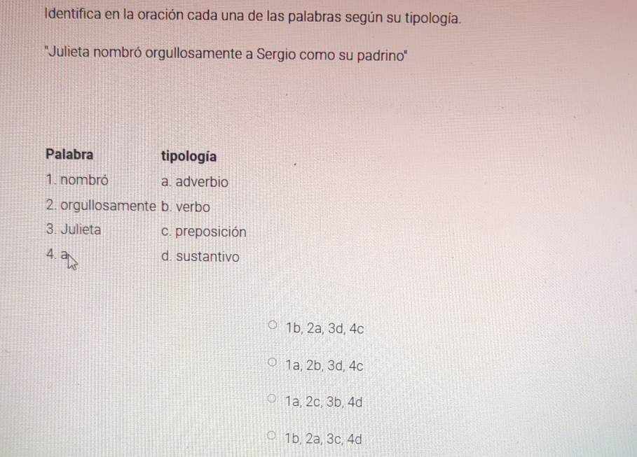 Identifica en la oración cada una de las palabras según su tipología.
''Julieta nombró orgullosamente a Sergio como su padrino''
Palabra tipología
1. nombró a. adverbio
2. orgullosamente b. verbo
3. Julieta c. preposición
4. d. sustantivo
1b, 2a, 3d, 4c
1a, 2b, 3d, 4c
1a, 2c, 3b, 4d
1b, 2a, 3c, 4d