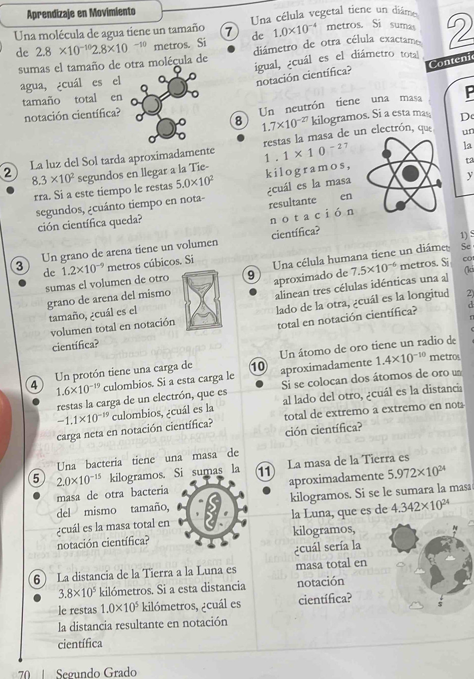 Aprendizaje en Movimiento
Una célula vegetal tiene un diáme
Una molécula de agua tiene un tamaño 7 de 1.0* 10^(-4) metros. Si sumas 2
de 2.8* 10^(-10)2.8* 10^(-10) metros. Si diámetro de otra célula exactame
igual, cuál es el diámetro total
sumas el tamaño de otra molécula de
Contenic
agua, ¿cuál es el
notación científica?
tamaño total en
Un neutrón tiene una masa
notación científica? P
8 1.7* 10^(-27) kilogramos. Si a esta mas De
un
la
2 La luz del Sol tarda aproximadamente restas la masa de un electrón, que
1 . 1* 10^(-2) 7
ta
8.3* 10^2 segundos en llegar a la Tie-
rra. Si a este tiempo le restas 5.0* 10^2 kilogramos,
segundos, ¿cuánto tiempo en nota- ¿cuál es la masa
y
resultante en
ción científica queda?
no tación
científica?
1) S
3 Un grano de arena tiene un volumen
de 1.2* 10^(-9) metros cúbicos. Si
Una célula humana tiene un diámet Se
co
sumas el volumen de otro
9 aproximado de (ki
grano de arena del mismo 7.5* 10^(-6) metros. Si
tamaño, ¿cuál es el alinean tres células idénticas una al
volumen total en notación lado de la otra, ¿cuál es la longitud 2)
total en notación científica? d
n
científica?
metros
4 Un protón tiene una carga de Un átomo de oro tiene un radio de
10
1.6* 10^(-19) culombios. Si a esta carga le aproximadamente 1.4* 10^(-10)
restas la carga de un electrón, que es Si se colocan dos átomos de oro um
-1.1* 10^(-19) culombios, ¿cuál es la al lado del otro, ¿cuál es la distancia
carga neta en notación científica? total de extremo a extremo en not-
ción científica?
Una bacteria tiene una masa de
5 2.0* 10^(-15) kilogramos. Si sumas la 11 La masa de la Tierra es
masa de otra bacteriaaproximadamente 5.972* 10^(24)
del mismo tamaño,kilogramos. Si se le sumara la masa
¿cuál es la masa total enla Luna, que es de 4.342* 10^(24)
notación científica?kilogramos,
¿cuál sería la
6 La distancia de la Tierra a la Luna es masa total en
3.8* 10^5 kilómetros. Si a esta distancia notación
le restas 1.0* 10^5 kilómetros, ¿cuál es científica?
la distancia resultante en notación
científica
70  Segundo Grado