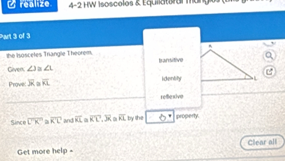 realize 4-2 HW Isoscolos & Equilatoral mangios (uls 
Part 3 of 3 
the Isosceles Triangle Theorem. 
a 
Given; ∠ J≌ ∠ L transitive 

Prove: overline JK overline KL identity 
reflexive 
Since overline L'K'≌ overline K'L and overline KL overline K'L.overline JK overline KL by the property. 
Clear all 
Get more help ^