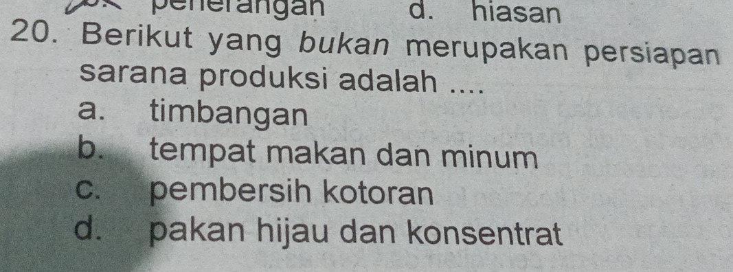 penerangán d. hiasan
20. Berikut yang bukan merupakan persiapan
sarana produksi adalah ....
a. timbangan
b. tempat makan dan minum
c. pembersih kotoran
d. pakan hijau dan konsentrat