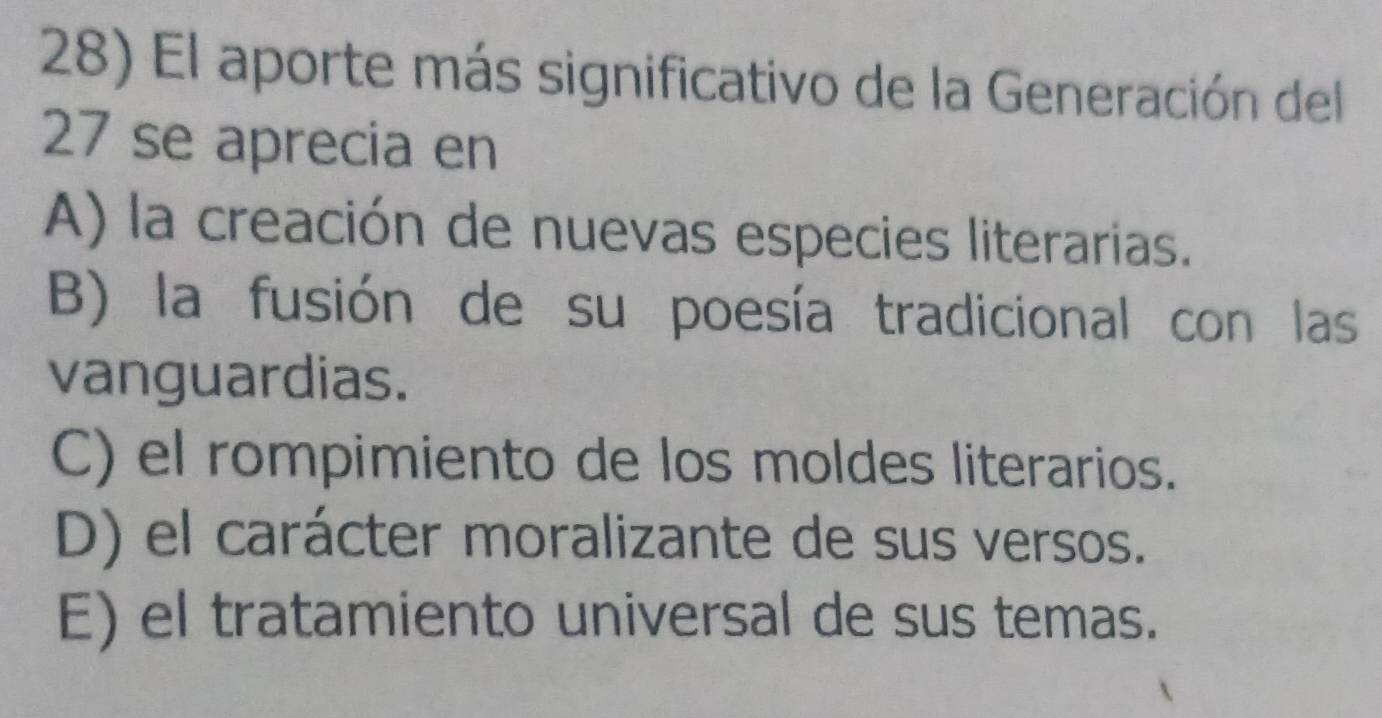 El aporte más significativo de la Generación del
27 se aprecia en
A) la creación de nuevas especies literarias.
B) la fusión de su poesía tradicional con las
vanguardias.
C) el rompimiento de los moldes literarios.
D) el carácter moralizante de sus versos.
E) el tratamiento universal de sus temas.