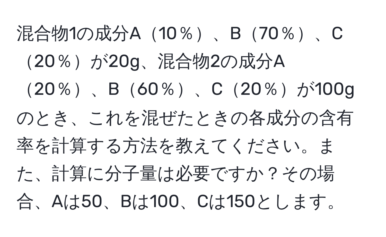 混合物1の成分A10％、B70％、C20％が20g、混合物2の成分A20％、B60％、C20％が100gのとき、これを混ぜたときの各成分の含有率を計算する方法を教えてください。また、計算に分子量は必要ですか？その場合、Aは50、Bは100、Cは150とします。