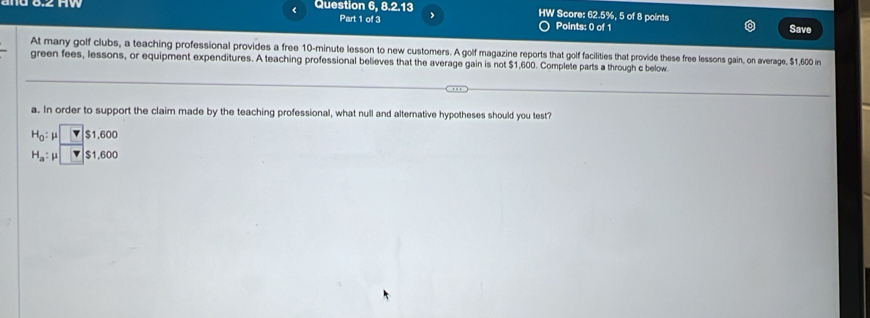 < Question 6, 8.2.13 HW Score:  62.5%, 5 of 8 points 
Part 1 of 3  
Points: 0 of 1 Save 
At many golf clubs, a teaching professional provides a free 10-minute lesson to new customers. A golf magazine reports that golf facilities that provide these free lessons gain, on average, $1,600 in 
green fees, lessons, or equipment expenditures. A teaching professional believes that the average gain is not $1,600. Complete parts a through c below 
a. In order to support the claim made by the teaching professional, what null and alternative hypotheses should you test?
H_0:mu □ $1.600
H_a:mu □ $1.600