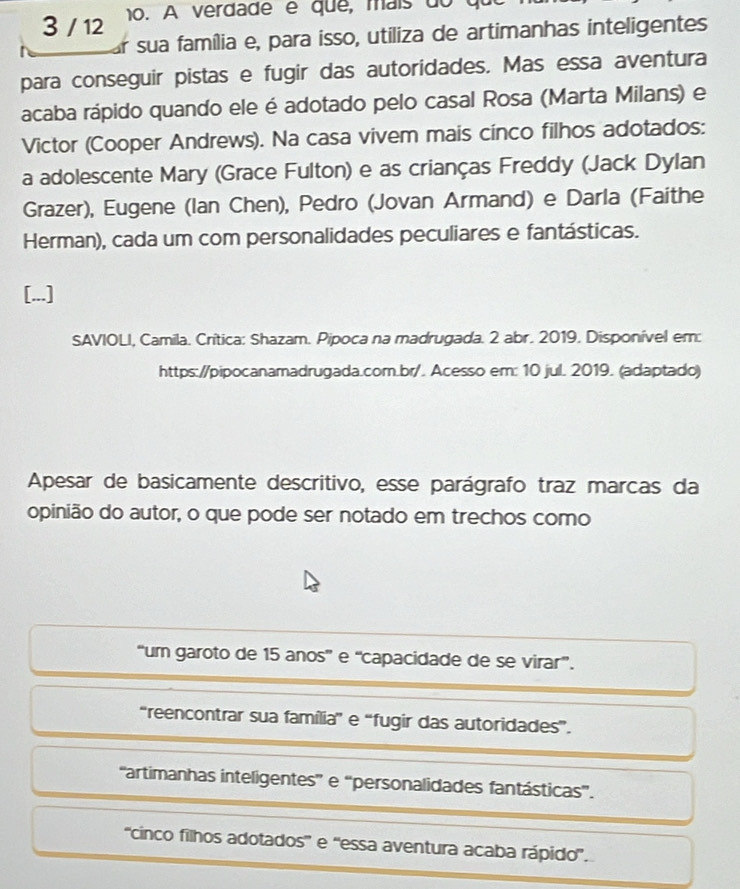 3 / 12 10. A verdade é que, maís do qu
Ar sua família e, para isso, utiliza de artimanhas inteligentes
para conseguir pistas e fugir das autoridades. Mas essa aventura
acaba rápido quando ele é adotado pelo casal Rosa (Marta Milans) e
Victor (Cooper Andrews). Na casa vivem mais cinco filhos adotados:
a adolescente Mary (Grace Fulton) e as crianças Freddy (Jack Dylan
Grazer), Eugene (Ian Chen), Pedro (Jovan Armand) e Darla (Faithe
Herman), cada um com personalidades peculiares e fantásticas.
[...]
SAVIOLI, Camila. Crítica: Shazam. Pipoca na madrugada. 2 abr. 2019. Disponível em:
https://pipocanamadrugada.com.br/. Acesso em: 10 jul. 2019. (adaptado)
Apesar de basicamente descritivo, esse parágrafo traz marcas da
opinião do autor, o que pode ser notado em trechos como
“um garoto de 15 anos' e “capacidade de se virar”.
“reencontrar sua família”' e “fugir das autoridades”.
''artimanhas inteligentes'' e “personalidades fantásticas'.
''cinco filhos adotados'' e ''essa aventura acaba rápido'.